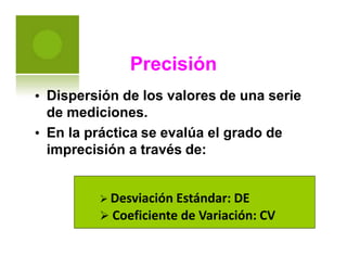 Precisión
Dispersión de los valores de una serie
de mediciones.
En la práctica se evalúa el grado de
imprecisión a través de:
•
•
 Desviación Estándar: DE
 Coeficiente de Variación: CV
 