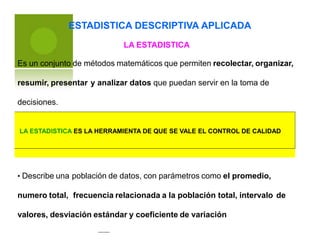 ESTADISTICA DESCRIPTIVA APLICADA
LA ESTADISTICA
Es un conjunto de métodos matemáticos que permiten recolectar, organizar,
resumir, presentar y analizar datos que puedan servir en la toma de
decisiones.
• Describe una población de datos, con parámetros como el promedio,
numero total, frecuencia relacionada a la población total, intervalo de
valores, desviación estándar y coeficiente de variación
LA ESTADISTICA ES LA HERRAMIENTA DE QUE SE VALE EL CONTROL DE CALIDAD
 