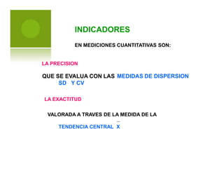 INDICADORES
EN MEDICIONES CUANTITATIVAS SON:
LA PRECISION
QUE SE EVALUA CON LAS MEDIDAS DE DISPERSION
SD Y CV
LA EXACTITUD
VALORADA A TRAVES DE LA MEDIDA DE LA
TENDENCIA CENTRAL X
 
