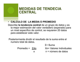MEDIDAS DE TENDECIA
CENTRAL
• CALCULO DE LA MEDIA O PROMEDIO
Describe la tendencia central de un grupo de datos y es
la mejor estimación del valor verdadero (esperado) para
un nivel específico de control, se requieren 20 datos
para establecer este valor.
Posteriormente dividir el resultado de la suma entre el
numero total de datos.
Σ= Suma
Promedio = ΣXn Xn= Valores Individuales
n = número de datosn
 