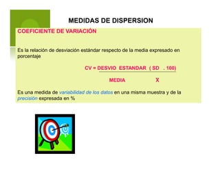 MEDIDAS DE DISPERSION
COEFICIENTE DE VARIACIÓN
Es la relación de desviación estándar respecto de la media expresado en
porcentaje
CV = DESVIO ESTANDAR ( SD . 100)
MEDIA X
Es una medida de variabilidad de los datos en una misma muestra y de la
precisión expresada en %
 