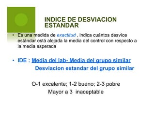 INDICE DE DESVIACION
ESTANDAR
• Es una medida de exactitud , indica cuántos desvíos
estándar está alejada la media del control con respecto
la media esperada
a
• IDE : Media del lab- Media del grupo similar
Desviacion estandar del grupo similar
O-1 excelente; 1-2 bueno; 2-3 pobre
Mayor a 3 inaceptable
 