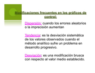 Modificaciones frecuentes en los gráficos de
control:
Dispersión: cuando los errores aleatorios
o la imprecisión aumentan
Tendencia: es la desviación sistemática
de los valores observados cuando el
método analítico sufre un problema en
desarrollo progresivo.
Desviación: es una modificación brusca
con respecto al valor medio establecido.
 