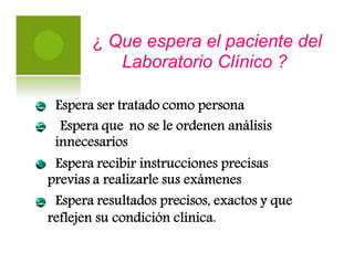¿ Que espera el paciente del
Laboratorio Clínico ?
Espera ser tratado como persona
Espera que
innecesarios
no se le ordenen análisis
Espera recibir instrucciones precisas
previas a realizarle sus exámenes
Espera resultados precisos, exactos y que
reflejen su condición clínica.
 