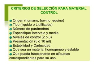 CRITERIOS DE SELECCIÓN PARA MATERIAL
CONTROL
Origen (humano, bovino equino)
Tipo (liquido o Liofilizado)
Número de parámetros
Especifique Intervalo y media
Niveles de control (2 o 3)
Presentación (5 ó 10 ml)
Estabilidad y Caducidad
Que sea un material homogéneo y estable
Que pueda fraccionarse en alícuotas
correspondientes para su uso
 