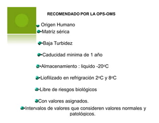 RECOMENDADO POR LA OPS-OMS
•Matríz sérica
•Baja Turbidez
•Caducidad minima de 1 año
•Almacenamiento : liquido -20oC
•Liofilizado en refrigración 2oC y 8oC
•Libre de riesgos biológicos
Con valores asignados.
•Intervalos de valores que consideren valores normales
patológicos.
y
Origen Humano
 