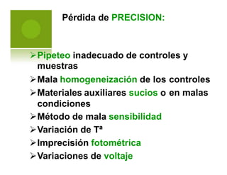 Pérdida de PRECISION:
Pipeteo inadecuado de controles y
muestras
Mala homogeneización de los
Materiales auxiliares sucios o
condiciones
Método de mala sensibilidad
Variación de Tª
Imprecisión fotométrica
Variaciones de voltaje
controles
en malas
 