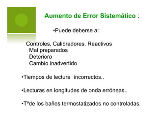 Aumento de Error Sistemático :
•Puede deberse a:
Controles, Calibradores,
Mal preparados
Deterioro
Cambio inadvertido
Reactivos
•Tiempos de lectura incorrectos..
•Lecturas en longitudes de onda erróneas..
•Tªde los baños termostatizados no controladas.
 