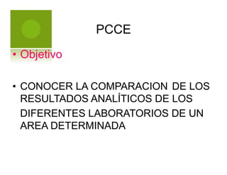 PCCE
• Objetivo
• CONOCER LA COMPARACION DE LOS
RESULTADOS ANALÍTICOS DE LOS
DIFERENTES LABORATORIOS DE UN
AREA DETERMINADA
 