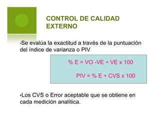 CONTROL DE CALIDAD
EXTERNO
•Se evalúa la exactitud a través de la puntuación
del índice de varianza o PIV
•Los CVS o Error aceptable que se obtiene en
cada medición analítica.
% E = VO -VE ÷ VE x 100
PIV = % E ÷ CVS x 100
 