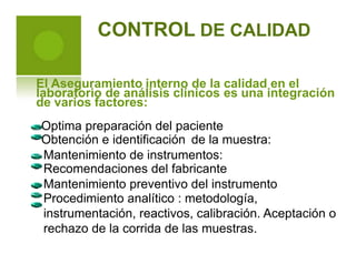 CONTROL DE CALIDAD
El Aseguramiento interno de la calidad en el
laboratorio de análisis clínicos es una integración
de varios factores:
Optima preparación del paciente
Obtención e identificación de la muestra:
Mantenimiento de instrumentos:
Recomendaciones del fabricante
Mantenimiento preventivo del instrumento
Procedimiento analítico : metodología,
instrumentación, reactivos, calibración. Aceptación o
rechazo de la corrida de las muestras.
 