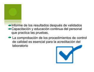 La comprobación de los procedimientos de control
de calidad es esencial para la acreditación del
laboratorio
Informe de los resultados después de validados
Capacitación y educación continua del personal
que practica las pruebas.
 