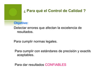 ¿ Para qué el Control de Calidad ?
Objetivo:
Detectar errores que
resultados.
afectan la excelencia de
Para cumplir normas legales.
Para cumplir con estándares
aceptables.
de precisión y exactitud
Para dar resultados CONFIABLES
 