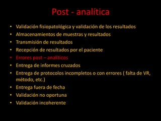 Post - analítica
•
•
•
•
•
•
•

Validación fisiopatológica y validación de los resultados
Almacenamientos de muestras y resultados
Transmisión de resultados
Recepción de resultados por el paciente
Errores post – analíticos
Entrega de informes cruzados
Entrega de protocolos incompletos o con errores ( falta de VR,
método, etc.)
• Entrega fuera de fecha
• Validación no oportuna
• Validación incoherente

 