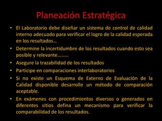 Planeación Estratégica
• El Laboratorio debe diseñar un sistema de control de calidad
interno adecuado para verificar el logro de la calidad esperada
en los resultados…
• Determine la incertidumbre de los resultados cuando esto sea
posible y relevante………
• Asegure la trazabilidad de los resultados
• Participe en comparaciones interlaboratorios
• Si no existe un Esquema de Externo de Evaluación de la
Calidad disponible desarrolle un método de comparación
aceptable.
• En exámenes con procedimientos diversos o generados en
diferentes sitios defina un mecanismo para verificar la
comparabilidad de los resultados.

 