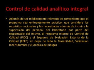 Control de calidad analítico integral
• Además de ser médicamente relevante es conveniente que el
programa sea eminentemente práctico, que considere los
requisitos nacionales y las necesidades además de incluir a la
supervisión del personal del laboratorio por parte del
responsable del mismo, el Programa Interno de Control de
Calidad (PICC) y el Esquema de Evaluación Externa de la
Calidad (EEEC) sin dejar de lado la Trazabilidad, Validación
Incertidumbre y el Análisis de Riesgos

 