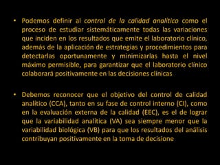 • Podemos definir al control de la calidad analítico como el
proceso de estudiar sistemáticamente todas las variaciones
que inciden en los resultados que emite el laboratorio clínico,
además de la aplicación de estrategias y procedimientos para
detectarlas oportunamente y minimizarlas hasta el nivel
máximo permisible, para garantizar que el laboratorio clínico
colaborará positivamente en las decisiones clínicas
• Debemos reconocer que el objetivo del control de calidad
analítico (CCA), tanto en su fase de control interno (CI), como
en la evaluación externa de la calidad (EEC), es el de lograr
que la variabilidad analítica (VA) sea siempre menor que la
variabilidad biológica (VB) para que los resultados del análisis
contribuyan positivamente en la toma de decisiones médicas.

 