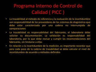 Programa Interno de Control de
Calidad ( PICC )
•

•

•

La trazabilidad al método de referencia y la evaluación de la incertidumbre
son responsabilidad de los proveedores de los sistemas de diagnóstico que
debe estar caracterizada por una cadena no interrumpida de
comparaciones
La trazabilidad es responsabilidad del fabricante, el laboratorio debe
solicitar su documentación. La validación es responsabilidad del
laboratorio, por lo que debe revisar y cumplir las recomendaciones del
fabricante, sin limitarse a ellas
En relación a la incertidumbre de la medición, es importante recordar que
para cada paso de la cadena de trazabilidad se debe calcular el nivel de
incertidumbre de acuerdo a métodos definidos

 