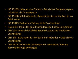 • ISO 15189: Laboratorios Clínicos – Requisitos Particulares para
la Calidad y la Competencia
• ISO 15198: Validación de los Procedimientos de Control de los
Fabricantes
• ISO 17043: Evaluación Externa de la Conformidad
• ILAC G13: Requisitos para Proveedores de Ensayos de Aptitud
• CLSI C24: Control de Calidad Estadístico para las Mediciones
Cuantitativas
• CLSI EP5: Evaluación de la Precisión en Métodos y Mediciones
Cuantitativas
• CLSI EP23: Control de Calidad para el Laboratorio Sobre la
Base del Manejo de Riesgos

 