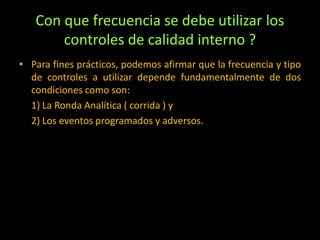Con que frecuencia se debe utilizar los
controles de calidad interno ?
• Para fines prácticos, podemos afirmar que la frecuencia y tipo
de controles a utilizar depende fundamentalmente de dos
condiciones como son:
1) La Ronda Analítica ( corrida ) y
2) Los eventos programados y adversos.

 