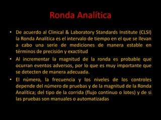 Ronda Analítica
• De acuerdo al Clinical & Laboratory Standards Institute (CLSI)
la Ronda Analítica es el intervalo de tiempo en el que se llevan
a cabo una serie de mediciones de manera estable en
términos de precisión y exactitud
• Al incrementar la magnitud de la ronda es probable que
ocurran eventos adversos, por lo que es muy importante que
se detecten de manera adecuada.
• El número, la frecuencia y los niveles de los controles
depende del número de pruebas y de la magnitud de la Ronda
Analítica; del tipo de la corrida (flujo continuo o lotes) y de si
las pruebas son manuales o automatizadas

 