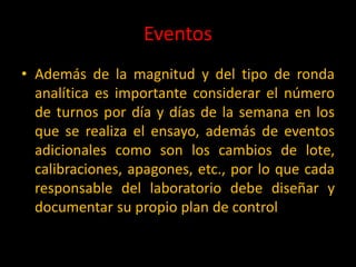 Eventos
• Además de la magnitud y del tipo de ronda
analítica es importante considerar el número
de turnos por día y días de la semana en los
que se realiza el ensayo, además de eventos
adicionales como son los cambios de lote,
calibraciones, apagones, etc., por lo que cada
responsable del laboratorio debe diseñar y
documentar su propio plan de control

 