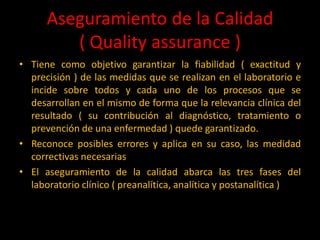 Aseguramiento de la Calidad
( Quality assurance )
• Tiene como objetivo garantizar la fiabilidad ( exactitud y
precisión ) de las medidas que se realizan en el laboratorio e
incide sobre todos y cada uno de los procesos que se
desarrollan en el mismo de forma que la relevancia clínica del
resultado ( su contribución al diagnóstico, tratamiento o
prevención de una enfermedad ) quede garantizado.
• Reconoce posibles errores y aplica en su caso, las medidad
correctivas necesarias
• El aseguramiento de la calidad abarca las tres fases del
laboratorio clínico ( preanalítica, analítica y postanalítica )

 