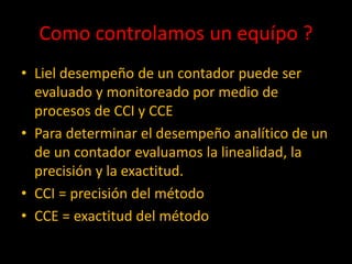 Como controlamos un equípo ?
• Liel desempeño de un contador puede ser
evaluado y monitoreado por medio de
procesos de CCI y CCE
• Para determinar el desempeño analítico de un
de un contador evaluamos la linealidad, la
precisión y la exactitud.
• CCI = precisión del método
• CCE = exactitud del método

 