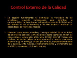 Control Externo de la Calidad
• su objetivo
• Su objetivo fundamental es demostrar la veracidad de los
resultados; requisito indispensable para garantizar la
comparabilidad de los mismos, independientemente del fabricante,
del método o del instrumento, y de esta manera satisfacer las
necesidades de relevancia médica.
• Desde el punto de vista médico, la comparabilidad de los estudios
de laboratorio debe ser la misma que se logra cuando se miden los
signos vitales, incluyendo: peso, talla, tensión arterial y frecuencia
cardiaca, los cuales deben ser exactamente los mismos, cuando se
miden en kg, m, mmHg y latidos por minuto, independientemente
de la báscula, cinta métrica, esfigmomanómetro y cronómetro que
se utilice en cualquier clínica del mundo.

 
