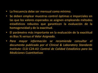 • La frecuencia debe ser mensual como mínimo.
• Se deben emplear muestras control óptimas e imparciales en
las que los valores esperados se asignen empleando métodos
estadísticos robustos que garanticen la evaluación de la
homogeneidad y de la exactitud.
• El parámetro más importante en la evaluación de la exactitud
es Bias % versus el Valor Asignado.
• Para mayor información se recomienda consultar el
documento publicado por el Clinical & Laboratory Standards
Institute: CLSI C24-A3: Control de Calidad Estadístico para las
Mediciones Cuantitativas

 