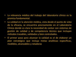 • La relevancia médica del trabajo del laboratorio clínico es la
premisa fundamental.
• La calidad en la atención médica, vista desde el punto de vista
de la eficacia, se encuentra precisamente en el Laboratorio
Clínico donde es clara la necesidad de contar con sistemas de
gestión de calidad y de competencia técnica que incluyan
métodos trazables, validados y bien controlados.
• El primer paso para alcanzar la calidad es el de elaborar un
plan estratégico que incluya metas analíticas específicas,
medibles, alcanzables y retadoras

 