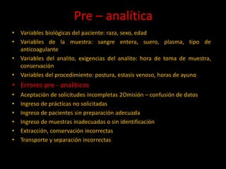 Pre – analítica
•
•
•
•

Variables biológicas del paciente: raza, sexo, edad
Variables de la muestra: sangre entera, suero, plasma, tipo de
anticoagulante
Variables del analito, exigencias del analito: hora de toma de muestra,
conservación
Variables del procedimiento: postura, estasis venoso, horas de ayuno

• Errores pre - analíticos
•
•
•
•
•
•

Aceptación de solicitudes incompletas 2Omisión – confusión de datos
Ingreso de prácticas no solicitadas
Ingreso de pacientes sin preparación adecuada
Ingreso de muestras inadecuadas o sin identificación
Extracción, conservación incorrectas
Transporte y separación incorrectas

 