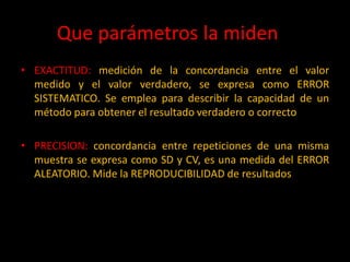 Que parámetros la miden ?
• EXACTITUD: medición de la concordancia entre el valor
medido y el valor verdadero, se expresa como ERROR
SISTEMATICO. Se emplea para describir la capacidad de un
método para obtener el resultado verdadero o correcto

• PRECISION: concordancia entre repeticiones de una misma
muestra se expresa como SD y CV, es una medida del ERROR
ALEATORIO. Mide la REPRODUCIBILIDAD de resultados

 