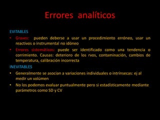 Errores analíticos
EVITABLES
• Graves: pueden deberse a usar un procedimiento erróneo, usar un
reactivos o instrumental no idóneo
• Errores sistemáticos: puede ser identificado como una tendencia o
corrimiento. Causas: deterioro de los rvos, contaminación, cambios de
temperatura, calibración incorrecta
INEVITABLES
• Generalmente se asocian a variaciones individuales o intrínsecas: ej al
medir un volúmen
• No los podemos evaluar puntualmente pero si estadísticamente mediante
parámetros como SD y CV

 