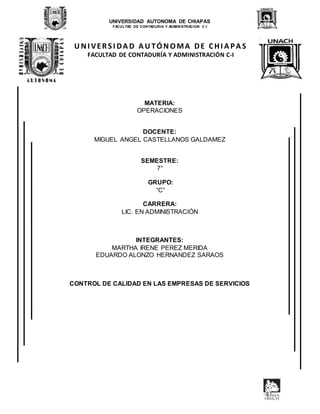 UNIVERSIDAD AUTONOMA DE CHIAPAS
FACULTAD DE CONTADURIA Y ADMINISTRACION C-I
U NI VER SI DA D A U TÓNOMA DE CHI A PA S
FACULTAD DE CONTADURÍA Y ADMINISTRACIÓN C-I
MATERIA:
OPERACIONES
DOCENTE:
MIGUEL ANGEL CASTELLANOS GALDAMEZ
SEMESTRE:
7°
GRUPO:
“C”
CARRERA:
LIC. EN ADMINISTRACIÓN
INTEGRANTES:
MARTHA IRENE PEREZ MERIDA
EDUARDO ALONZO HERNANDEZ SARAOS
CONTROL DE CALIDAD EN LAS EMPRESAS DE SERVICIOS
 