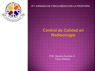 PhD. Sandra Guzmán C.
Físico Médico
Control de Calidad en
Radiocirugía
3ras JORNADA DE FÍSICA MÉDICA EN LA FRONTERA
 