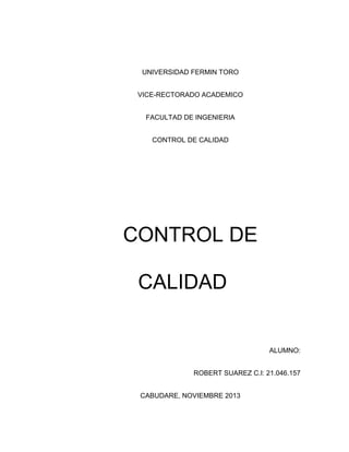 UNIVERSIDAD FERMIN TORO
VICE-RECTORADO ACADEMICO
FACULTAD DE INGENIERIA
CONTROL DE CALIDAD

CONTROL DE
CALIDAD

ALUMNO:
ROBERT SUAREZ C.I: 21.046.157
CABUDARE, NOVIEMBRE 2013

 