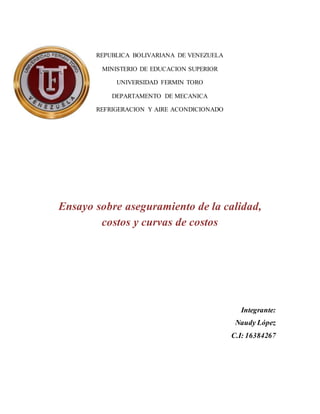 REPUBLICA BOLIVARIANA DE VENEZUELA 
MINISTERIO DE EDUCACION SUPERIOR 
UNIVERSIDAD FERMIN TORO 
DEPARTAMENTO DE MECANICA 
REFRIGERACION Y AIRE ACONDICIONADO 
Ensayo sobre aseguramiento de la calidad, 
costos y curvas de costos 
Integrante: 
Naudy López 
C.I: 16384267 
 