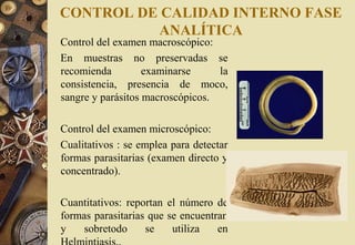 CONTROL DE CALIDAD INTERNO FASE
ANALÍTICA
Control del examen macroscópico:
En muestras no preservadas se
recomienda examinarse la
consistencia, presencia de moco,
sangre y parásitos macroscópicos.
Control del examen microscópico:
Cualitativos : se emplea para detectar
formas parasitarias (examen directo y
concentrado).
Cuantitativos: reportan el número de
formas parasitarias que se encuentran
y sobretodo se utiliza en
Helmintiasis..
 