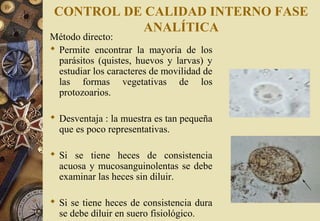 CONTROL DE CALIDAD INTERNO FASE
ANALÍTICA
Método directo:
 Permite encontrar la mayoría de los
parásitos (quistes, huevos y larvas) y
estudiar los caracteres de movilidad de
las formas vegetativas de los
protozoarios.
 Desventaja : la muestra es tan pequeña
que es poco representativas.
 Si se tiene heces de consistencia
acuosa y mucosanguinolentas se debe
examinar las heces sin diluir.
 Si se tiene heces de consistencia dura
se debe diluir en suero fisiológico.
 