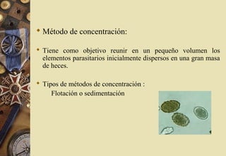  Método de concentración:
 Tiene como objetivo reunir en un pequeño volumen los
elementos parasitarios inicialmente dispersos en una gran masa
de heces.
 Tipos de métodos de concentración :
Flotación o sedimentación
 