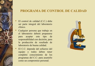 PROGRAMA DE CONTROL DE CALIDAD
 El control de calidad (C.C.) debe
ser parte integral del laboratorio
clínico.
 Cualquier persona que trabaje en
el laboratorio deberá prepararse
para aceptar este tipo de
responsabilidad con decisión, para
la producción de resultado de
laboratorio de buena calidad.
 El C.C: depende del esfuerzo del
equipo y todos deben tener
completo conocimiento de los
programas del C.C: para asumirlo
como un compromiso personal.
 