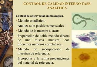 CONTROL DE CALIDAD INTERNO FASE
ANALITICA
Control de observación microscópica.
Método estadístico.
Analiza solo positivos mensuales
Método de la muestra al azar:
Preparación de doble método directo
de una misma muestra, con
diferentes números correlativos
Método de incorporación de
muestras de referencia:
Incorporar a la rutina preparaciones
del material de referencia.
 