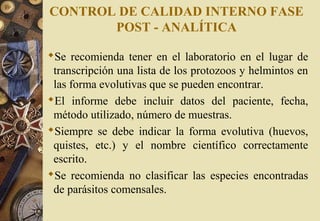 CONTROL DE CALIDAD INTERNO FASE
POST - ANALÍTICA
Se recomienda tener en el laboratorio en el lugar de
transcripción una lista de los protozoos y helmintos en
las forma evolutivas que se pueden encontrar.
El informe debe incluir datos del paciente, fecha,
método utilizado, número de muestras.
Siempre se debe indicar la forma evolutiva (huevos,
quistes, etc.) y el nombre científico correctamente
escrito.
Se recomienda no clasificar las especies encontradas
de parásitos comensales.
 