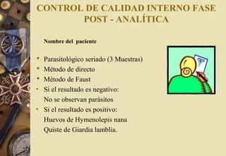 CONTROL DE CALIDAD INTERNO FASE
POST - ANALÍTICA
Nombre del paciente
 Parasitológico seriado (3 Muestras)
 Método de directo
 Método de Faust
• Si el resultado es negativo:
No se observan parásitos
• Si el resultado es positivo:
Huevos de Hymenolepis nana
Quiste de Giardia lamblia.
 