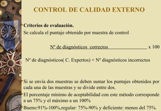 CONTROL DE CALIDAD EXTERNO
Criterios de evaluación.
Se calcula el puntaje obtenido por muestra de control
Nº de diagnósticos correctos x 100
Nº de diagnósticos( C. Expertos) + Nº diagnósticos incorrectos
Si se envía dos muestras se deben sumar los puntajes obtenidos por
cada una de las muestras y se divide entre dos.
El porcentaje mínimo de aceptabilidad con este método corresponde
a un 75% y el máximo a un 100%
Bueno:91%-100%,regular: 75%-90% y deficiente: menos del 75%.
 