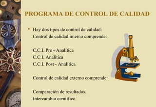PROGRAMA DE CONTROL DE CALIDAD
 Hay dos tipos de control de calidad:
Control de calidad interno comprende:
C.C.I. Pre - Analítica
C.C.I. Analítica
C.C.I. Post - Analítica
Control de calidad externo comprende:
Comparación de resultados.
Intercambio científico
 