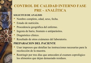 CONTROL DE CALIDAD INTERNO FASE
PRE - ANALÍTICA
SOLICITUD DE ANALISIS
 Nombre completo, edad, sexo, fecha.
 Estado de nutrición.
 Procedencia geográfica del enfermo.
 Ingesta de bario, bismuto o antiparásitos.
 Diagnóstico clínico.
 Resultado de otros exámenes del laboratorio.
PREPARACION DEL PACIENTE
 Usar impresos que detallan las instrucciones necesarias para la
recolección de la muestra.
 Restringir por tres días que anteceden al examen coprológico
los alimentos que dejan demasiado residuos.
 