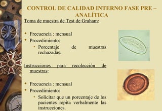 CONTROL DE CALIDAD INTERNO FASE PRE –
ANALÍTICA
Toma de muestra de Test de Graham:
 Frecuencia : mensual
 Procedimiento:
• Porcentaje de muestras
rechazadas.
Instrucciones para recolección de
muestras:
 Frecuencia : mensual
 Procedimiento:
• Solicitar que un porcentaje de los
pacientes repita verbalmente las
instrucciones.
 