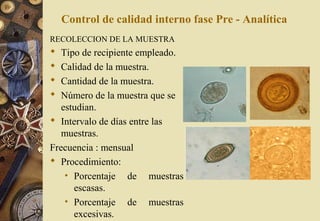 Control de calidad interno fase Pre - Analítica
RECOLECCION DE LA MUESTRA
 Tipo de recipiente empleado.
 Calidad de la muestra.
 Cantidad de la muestra.
 Número de la muestra que se
estudian.
 Intervalo de días entre las
muestras.
Frecuencia : mensual
 Procedimiento:
• Porcentaje de muestras
escasas.
• Porcentaje de muestras
excesivas.
 